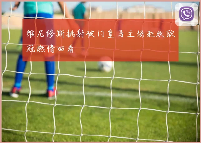 维尼修斯挑射破门皇马主场狂欢欧冠燃情回看