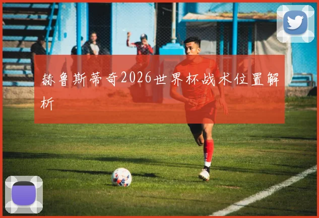 赫鲁斯蒂奇2026世界杯战术位置解析