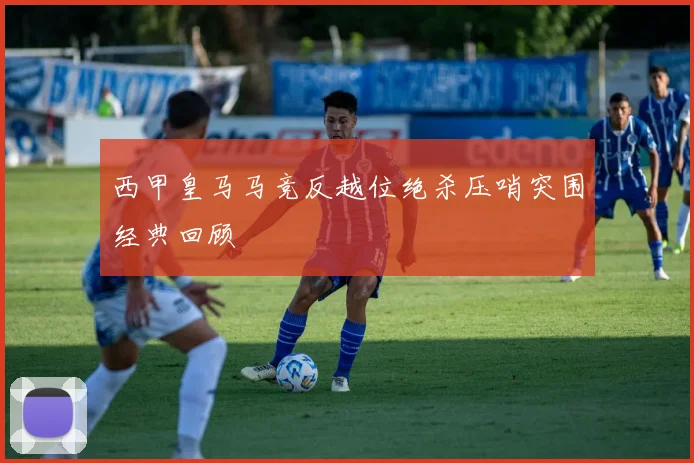 西甲皇马马竞反越位绝杀压哨突围经典回顾