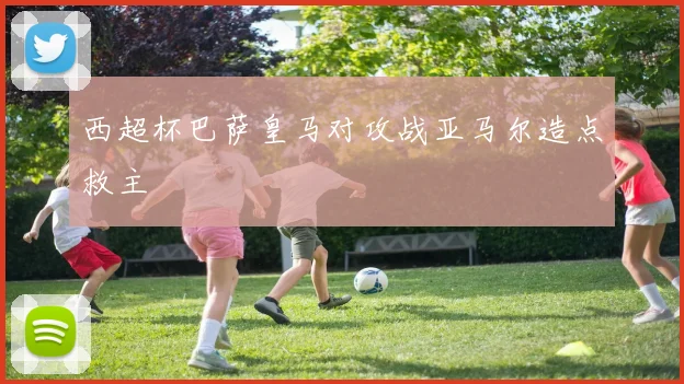 西超杯巴萨皇马对攻战亚马尔造点救主