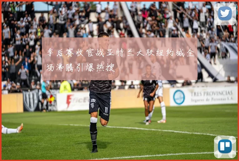 季后赛收官战亚特兰大联纽约城全场沸腾引爆热搜