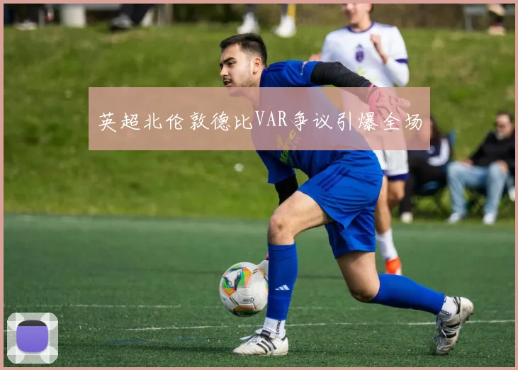 英超北伦敦德比VAR争议引爆全场
