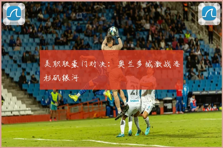 美职联豪门对决：奥兰多城激战洛杉矶银河