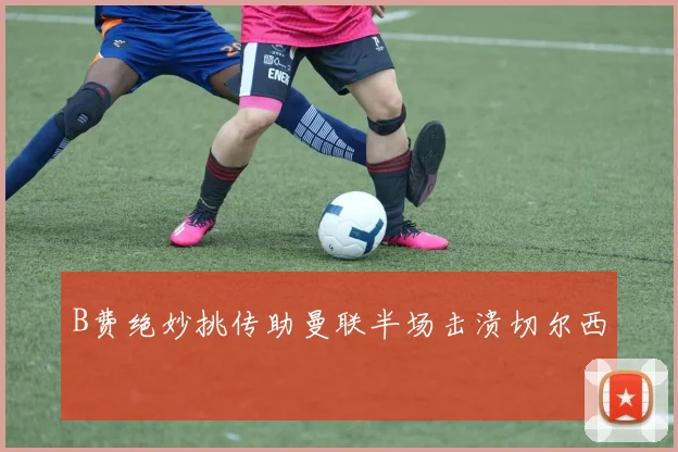 B费绝妙挑传助曼联半场击溃切尔西