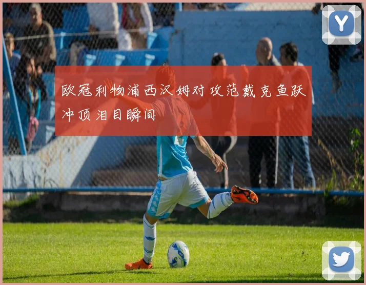 欧冠利物浦西汉姆对攻范戴克鱼跃冲顶泪目瞬间