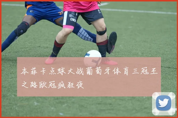 本菲卡点球大战葡萄牙体育三冠王之路欧冠疯狂夜