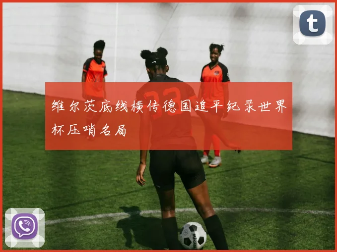 维尔茨底线横传德国追平纪录世界杯压哨名局