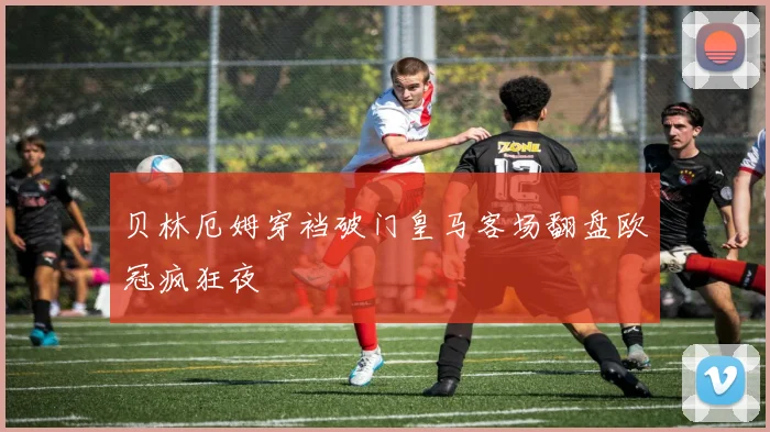 贝林厄姆穿裆破门皇马客场翻盘欧冠疯狂夜