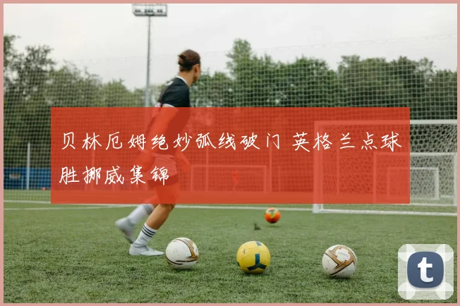 贝林厄姆绝妙弧线破门 英格兰点球胜挪威集锦
