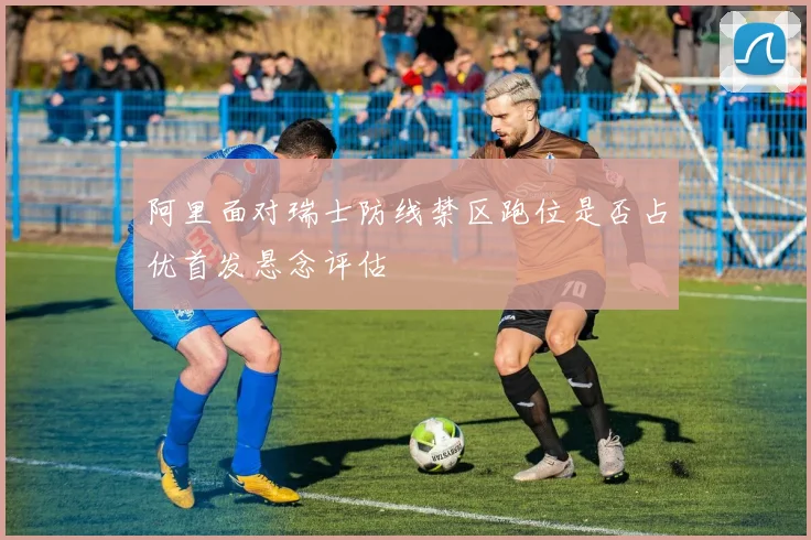阿里面对瑞士防线禁区跑位是否占优首发悬念评估