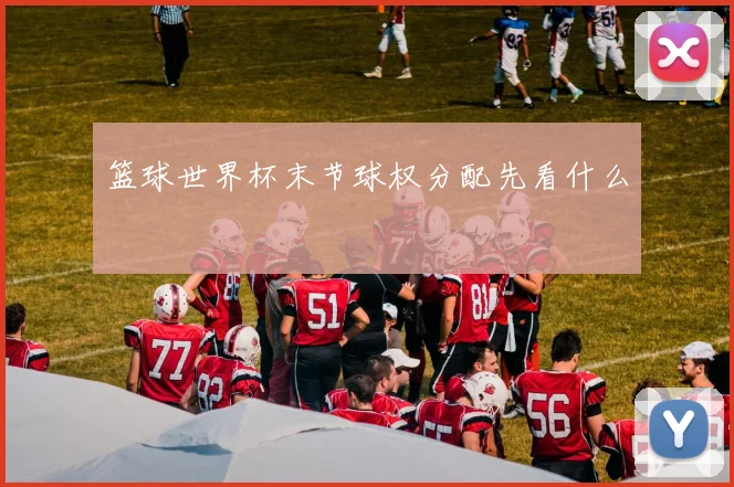 篮球世界杯末节球权分配先看什么