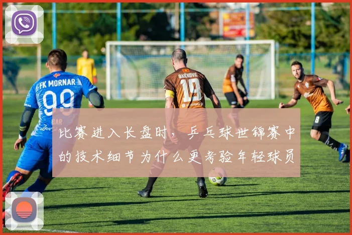 比赛进入长盘时,乒乓球世锦赛中的技术细节为什么更考验年轻球员