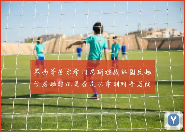 墨西哥劳尔希门尼斯迎战韩国反越位启动时机是否足以牵制对手后防