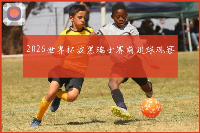 2026世界杯波黑瑞士赛前进球观察