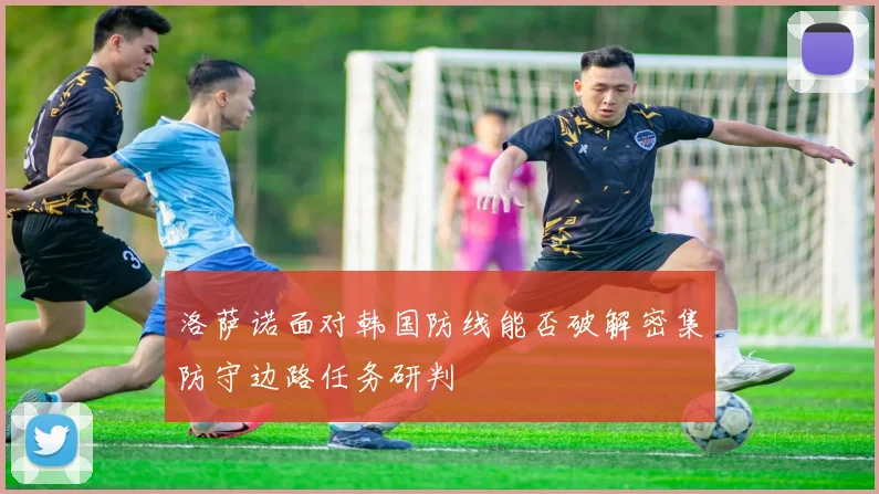 洛萨诺面对韩国防线能否破解密集防守边路任务研判