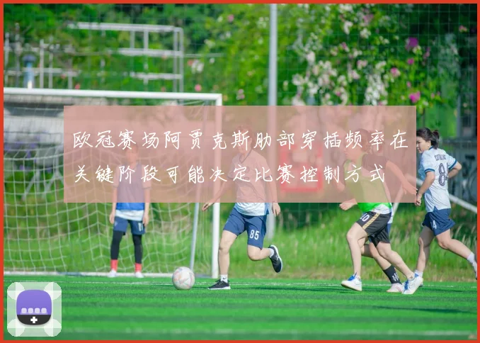 欧冠赛场阿贾克斯肋部穿插频率在关键阶段可能决定比赛控制方式