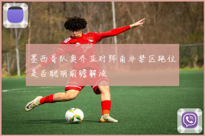 墨西哥队奥乔亚对阵南非禁区跑位是否聪明前瞻解读