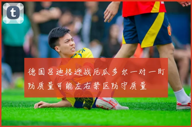 德国吕迪格迎战厄瓜多尔一对一盯防质量可能左右禁区防守质量