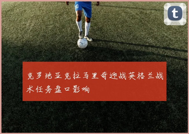 克罗地亚克拉马里奇迎战英格兰战术任务盘口影响