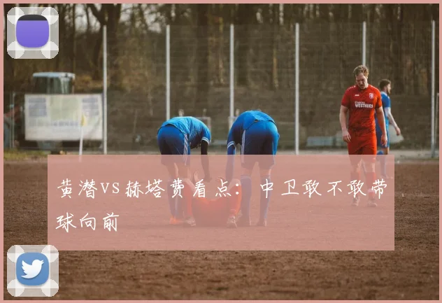 黄潜vs赫塔费看点：中卫敢不敢带球向前