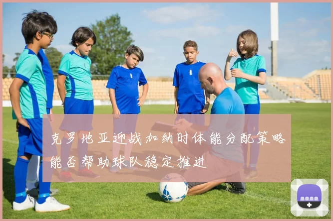 克罗地亚迎战加纳时体能分配策略能否帮助球队稳定推进