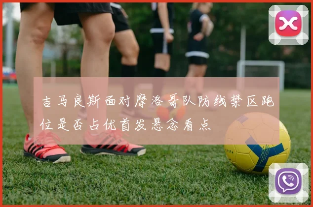 吉马良斯面对摩洛哥队防线禁区跑位是否占优首发悬念看点
