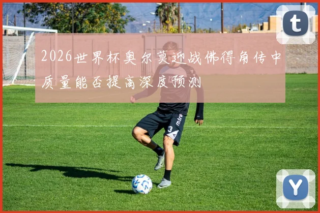2026世界杯奥尔莫迎战佛得角传中质量能否提高深度预测