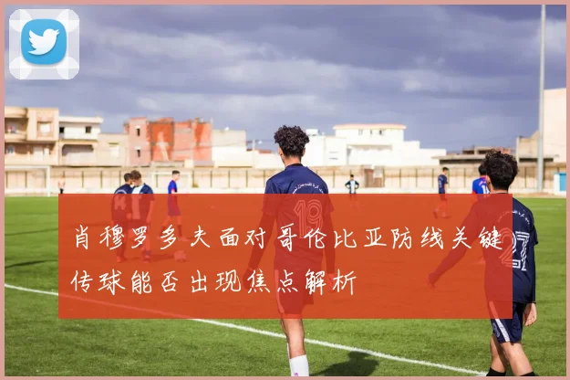 肖穆罗多夫面对哥伦比亚防线关键传球能否出现焦点解析