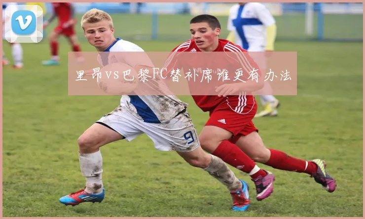 里昂vs巴黎FC替补席谁更有办法