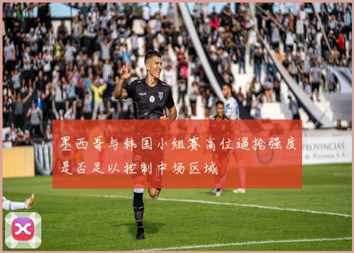 墨西哥与韩国小组赛高位逼抢强度是否足以控制中场区域
