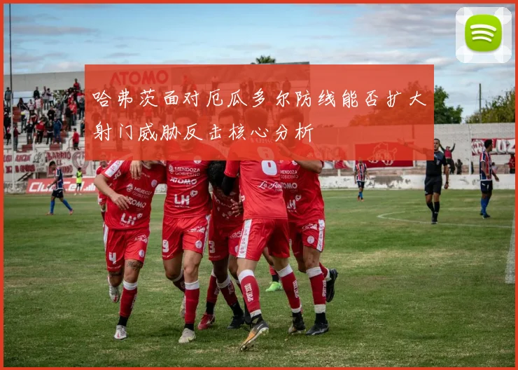 哈弗茨面对厄瓜多尔防线能否扩大射门威胁反击核心分析